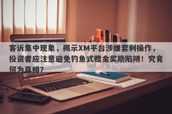 客诉集中现象，揭示XM平台涉嫌套利操作，投资者应注意避免钓鱼式赠金奖励陷阱！究竟何为真相？-第1张图片-要懂汇圈网