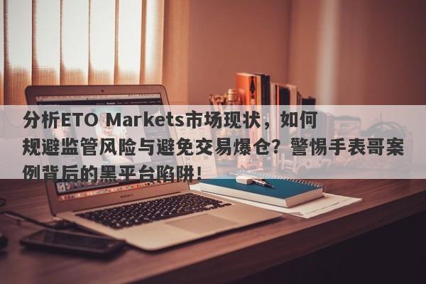 分析ETO Markets市场现状，如何规避监管风险与避免交易爆仓？警惕手表哥案例背后的黑平台陷阱！-第1张图片-要懂汇圈网