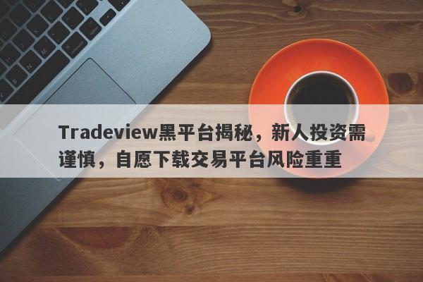 Tradeview黑平台揭秘，新人投资需谨慎，自愿下载交易平台风险重重-第1张图片-要懂汇圈网