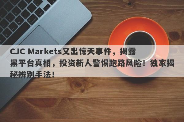 CJC Markets又出惊天事件，揭露黑平台真相，投资新人警惕跑路风险！独家揭秘辨别手法！-第1张图片-要懂汇圈网