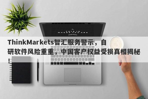 ThinkMarkets智汇服务警示，自研软件风险重重，中国客户权益受损真相揭秘！-第1张图片-要懂汇圈网