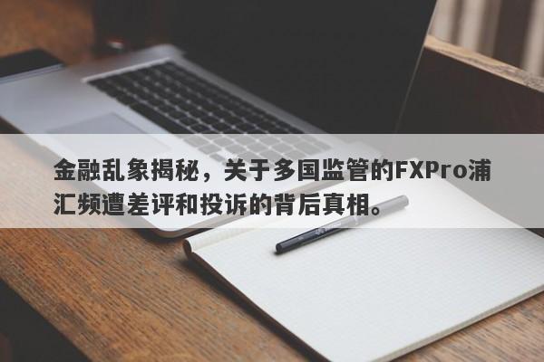 金融乱象揭秘，关于多国监管的FXPro浦汇频遭差评和投诉的背后真相。-第1张图片-要懂汇圈网