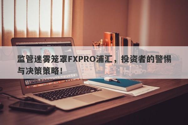 监管迷雾笼罩FXPRO浦汇，投资者的警惕与决策策略！-第1张图片-要懂汇圈网