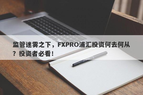 监管迷雾之下，FXPRO浦汇投资何去何从？投资者必看！-第1张图片-要懂汇圈网