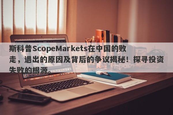 斯科普ScopeMarkets在中国的败走，退出的原因及背后的争议揭秘！探寻投资失败的根源。-第1张图片-要懂汇圈网