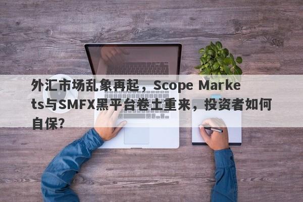 外汇市场乱象再起，Scope Markets与SMFX黑平台卷土重来，投资者如何自保？-第1张图片-要懂汇圈网