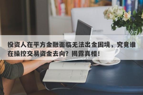 投资人在平方金融面临无法出金困境，究竟谁在操控交易资金去向？揭露真相！-第1张图片-要懂汇圈网