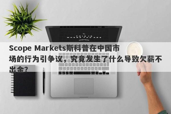 Scope Markets斯科普在中国市场的行为引争议，究竟发生了什么导致欠薪不出金？-第1张图片-要懂汇圈网