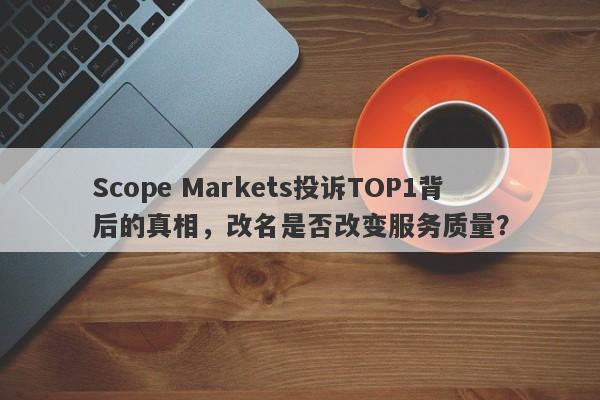 Scope Markets投诉TOP1背后的真相，改名是否改变服务质量？-第1张图片-要懂汇圈网