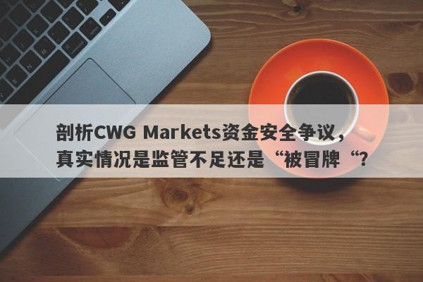 剖析CWG Markets资金安全争议，真实情况是监管不足还是“被冒牌“？-第1张图片-要懂汇圈网