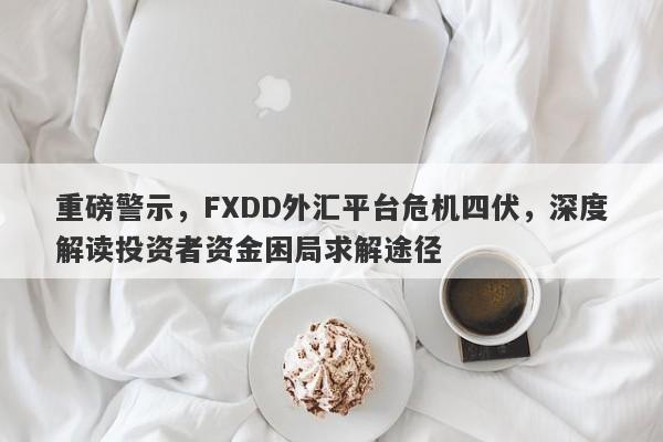 重磅警示，FXDD外汇平台危机四伏，深度解读投资者资金困局求解途径-第1张图片-要懂汇圈网