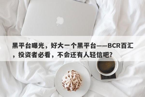 黑平台曝光，好大一个黑平台——BCR百汇，投资者必看，不会还有人轻信吧？-第1张图片-要懂汇圈网