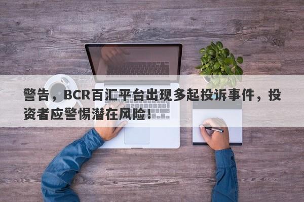 警告，BCR百汇平台出现多起投诉事件，投资者应警惕潜在风险！-第1张图片-要懂汇圈网