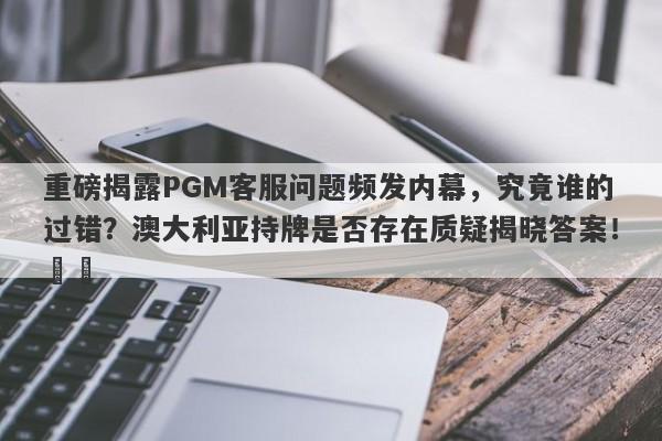 重磅揭露PGM客服问题频发内幕，究竟谁的过错？澳大利亚持牌是否存在质疑揭晓答案！​​-第1张图片-要懂汇圈网