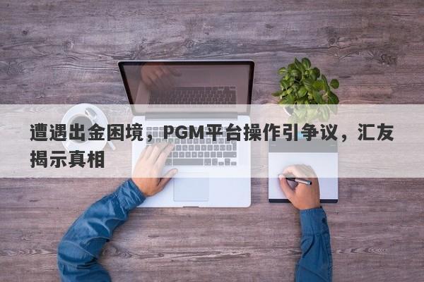 遭遇出金困境，PGM平台操作引争议，汇友揭示真相-第1张图片-要懂汇圈网