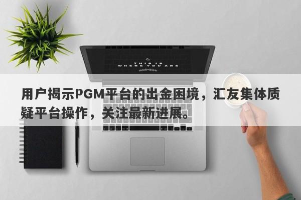 用户揭示PGM平台的出金困境，汇友集体质疑平台操作，关注最新进展。-第1张图片-要懂汇圈网