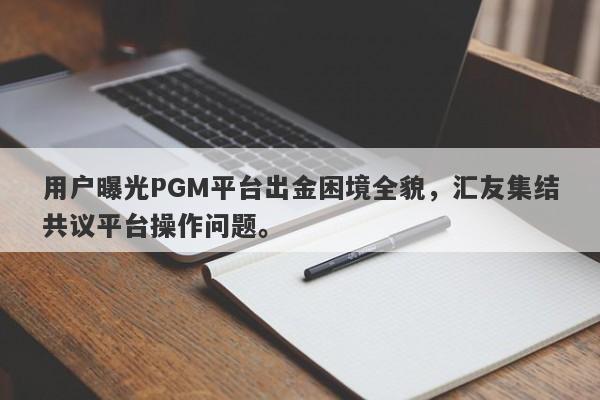 用户曝光PGM平台出金困境全貌，汇友集结共议平台操作问题。-第1张图片-要懂汇圈网