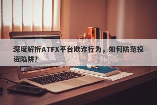 深度解析ATFX平台欺诈行为，如何防范投资陷阱？-第1张图片-要懂汇圈网