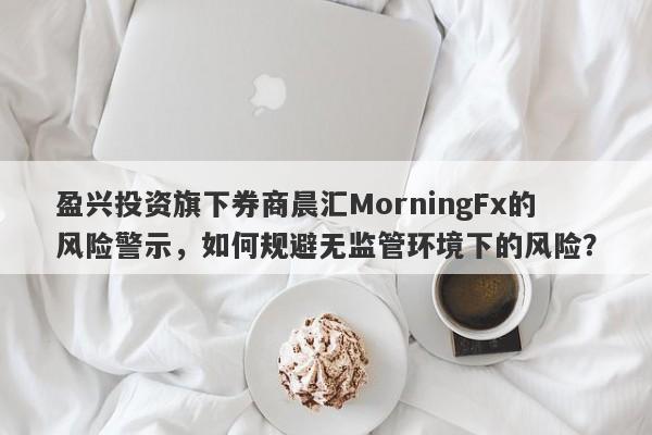 盈兴投资旗下券商晨汇MorningFx的风险警示，如何规避无监管环境下的风险？-第1张图片-要懂汇圈网