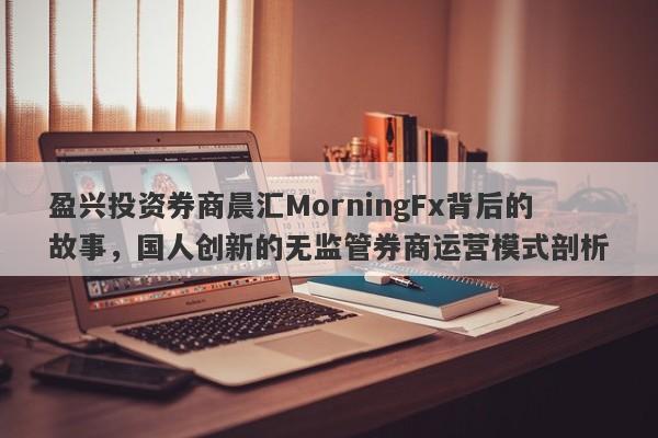 盈兴投资券商晨汇MorningFx背后的故事，国人创新的无监管券商运营模式剖析-第1张图片-要懂汇圈网