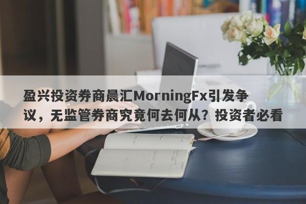 盈兴投资券商晨汇MorningFx引发争议，无监管券商究竟何去何从？投资者必看-第1张图片-要懂汇圈网