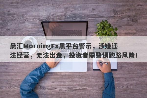 晨汇MorningFx黑平台警示，涉嫌违法经营，无法出金，投资者需警惕跑路风险！-第1张图片-要懂汇圈网