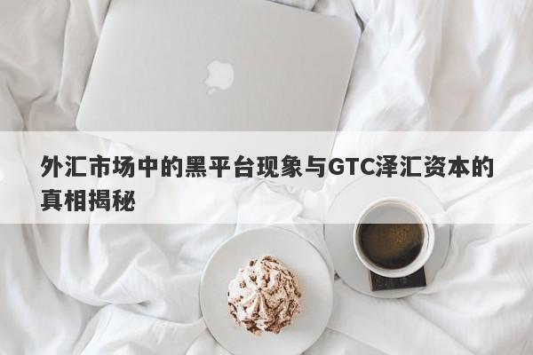 外汇市场中的黑平台现象与GTC泽汇资本的真相揭秘-第1张图片-要懂汇圈网