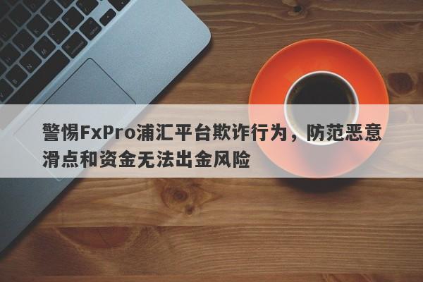 警惕FxPro浦汇平台欺诈行为，防范恶意滑点和资金无法出金风险-第1张图片-要懂汇圈网