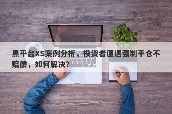 黑平台XS案例分析，投资者遭遇强制平仓不赔偿，如何解决？-第1张图片-要懂汇圈网