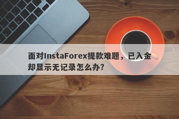 面对InstaForex提款难题，已入金却显示无记录怎么办？-第1张图片-要懂汇圈网