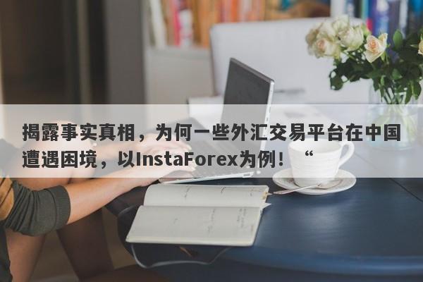 揭露事实真相，为何一些外汇交易平台在中国遭遇困境，以InstaForex为例！“-第1张图片-要懂汇圈网