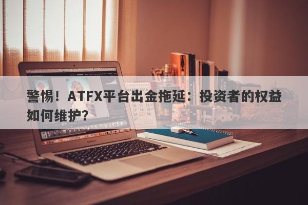 警惕！ATFX平台出金拖延：投资者的权益如何维护？-第1张图片-要懂汇圈网