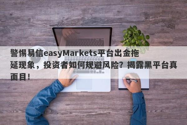 警惕易信easyMarkets平台出金拖延现象，投资者如何规避风险？揭露黑平台真面目！-第1张图片-要懂汇圈网