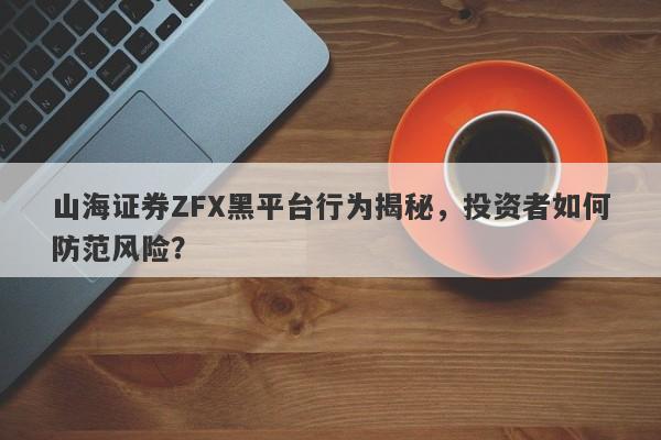 山海证券ZFX黑平台行为揭秘，投资者如何防范风险？-第1张图片-要懂汇圈网