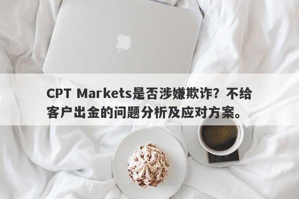 CPT Markets是否涉嫌欺诈？不给客户出金的问题分析及应对方案。-第1张图片-要懂汇圈网