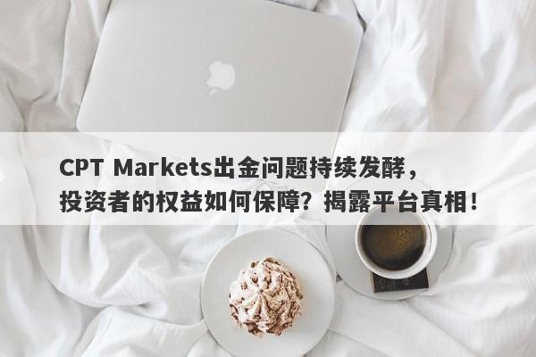 CPT Markets出金问题持续发酵，投资者的权益如何保障？揭露平台真相！-第1张图片-要懂汇圈网