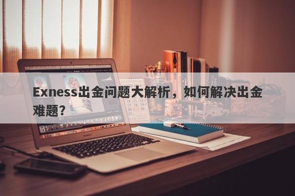 Exness出金问题大解析，如何解决出金难题？-第1张图片-要懂汇圈网