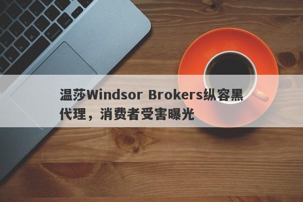 温莎Windsor Brokers纵容黑代理，消费者受害曝光-第1张图片-要懂汇圈网