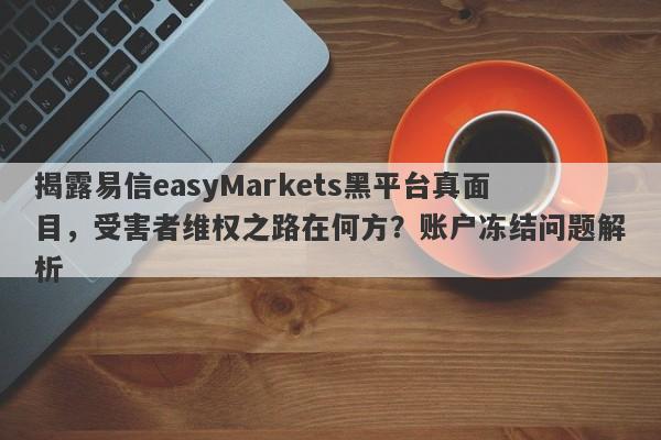 揭露易信easyMarkets黑平台真面目，受害者维权之路在何方？账户冻结问题解析-第1张图片-要懂汇圈网