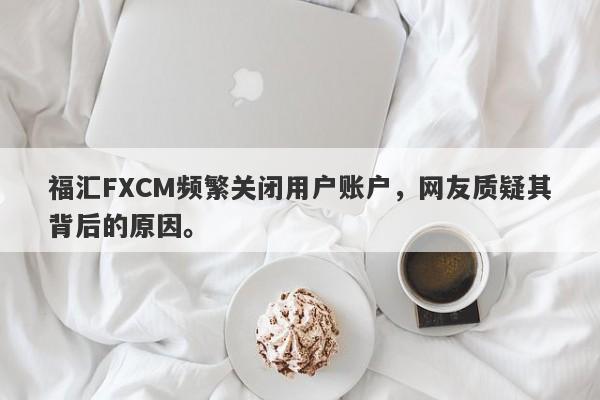 福汇FXCM频繁关闭用户账户，网友质疑其背后的原因。-第1张图片-要懂汇圈网