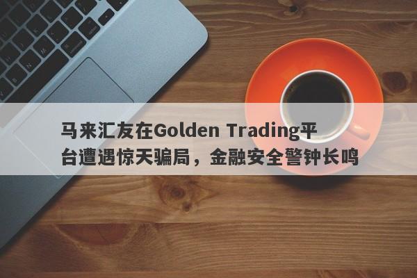 马来汇友在Golden Trading平台遭遇惊天骗局，金融安全警钟长鸣-第1张图片-要懂汇圈网