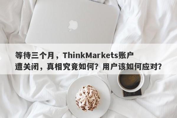 等待三个月，ThinkMarkets账户遭关闭，真相究竟如何？用户该如何应对？-第1张图片-要懂汇圈网