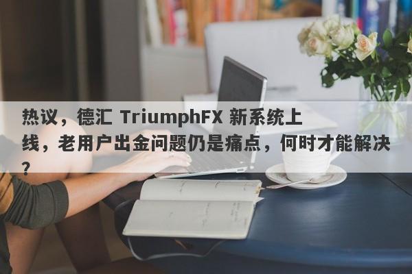 热议，德汇 TriumphFX 新系统上线，老用户出金问题仍是痛点，何时才能解决？-第1张图片-要懂汇圈网