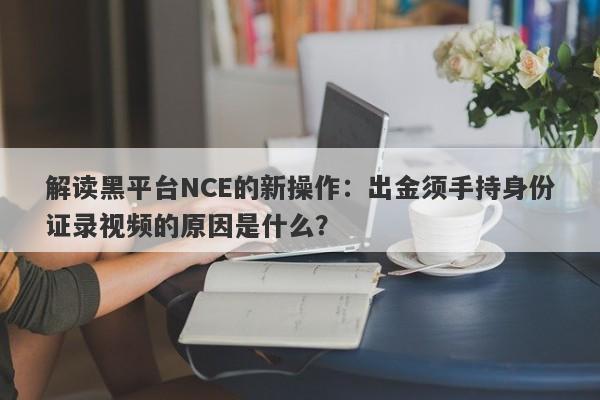 解读黑平台NCE的新操作：出金须手持身份证录视频的原因是什么？-第1张图片-要懂汇圈网