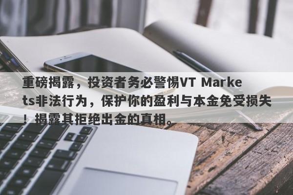 重磅揭露，投资者务必警惕VT Markets非法行为，保护你的盈利与本金免受损失！揭露其拒绝出金的真相。-第1张图片-要懂汇圈网