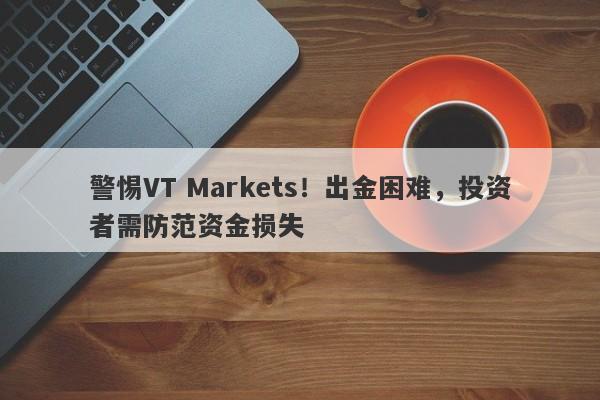 警惕VT Markets！出金困难，投资者需防范资金损失-第1张图片-要懂汇圈网