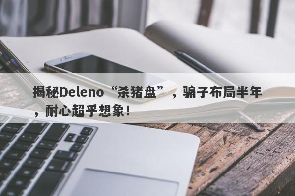 揭秘Deleno“杀猪盘”，骗子布局半年，耐心超乎想象！-第1张图片-要懂汇圈网