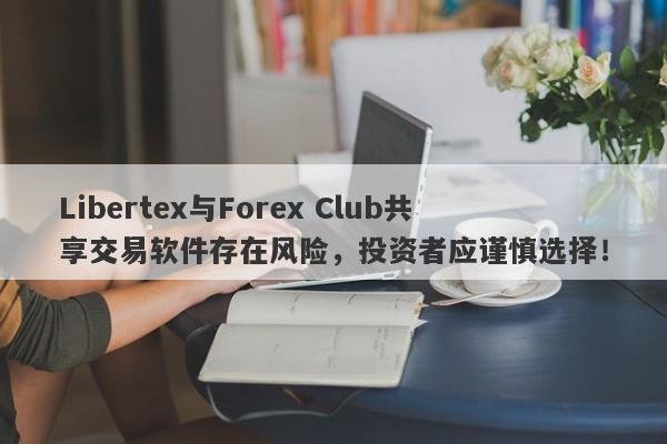 Libertex与Forex Club共享交易软件存在风险，投资者应谨慎选择！-第1张图片-要懂汇圈网