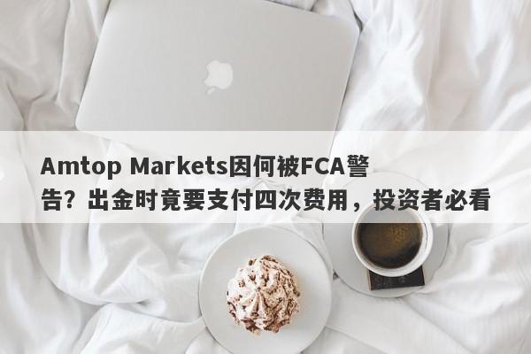 Amtop Markets因何被FCA警告？出金时竟要支付四次费用，投资者必看-第1张图片-要懂汇圈网