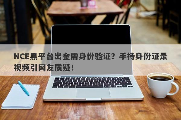 NCE黑平台出金需身份验证？手持身份证录视频引网友质疑！-第1张图片-要懂汇圈网